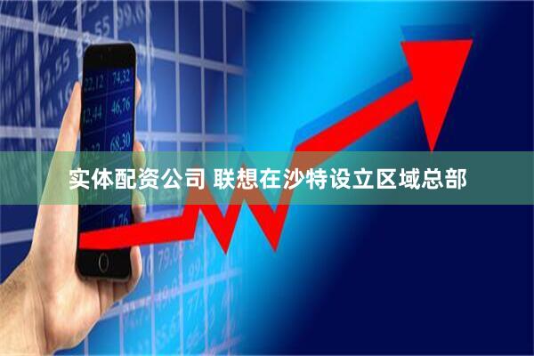 实体配资公司 联想在沙特设立区域总部