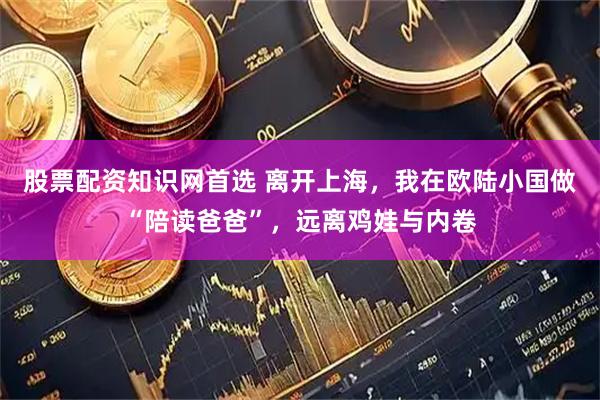 股票配资知识网首选 离开上海，我在欧陆小国做“陪读爸爸”，远离鸡娃与内卷