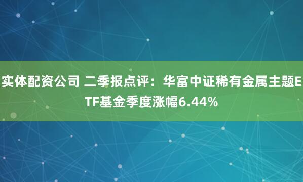 实体配资公司 二季报点评：华富中证稀有金属主题ETF基金季度涨幅6.44%