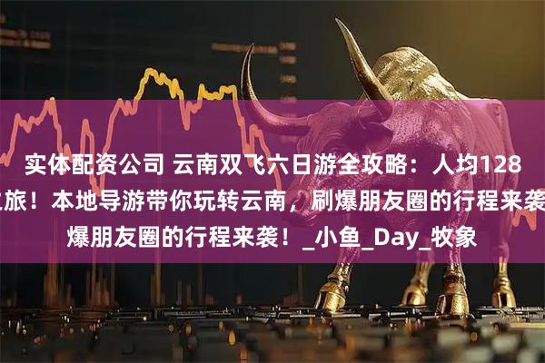 实体配资公司 云南双飞六日游全攻略：人均1280元解锁云南秘境之旅！本地导游带你玩转云南，刷爆朋友圈的行程来袭！_小鱼_Day_牧象