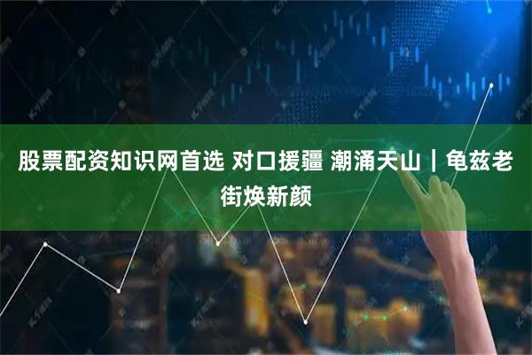 股票配资知识网首选 对口援疆 潮涌天山｜龟兹老街焕新颜