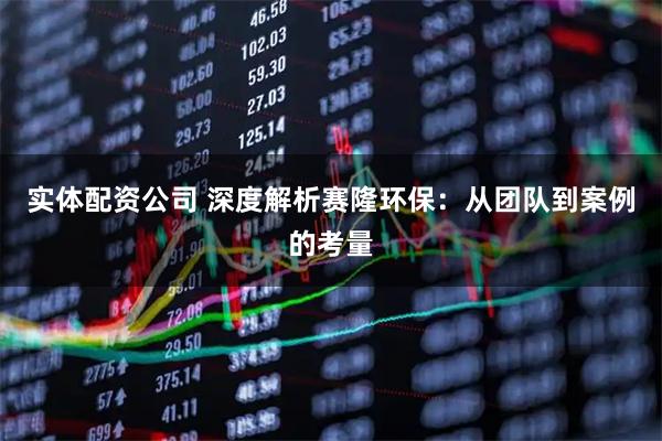 实体配资公司 深度解析赛隆环保：从团队到案例的考量