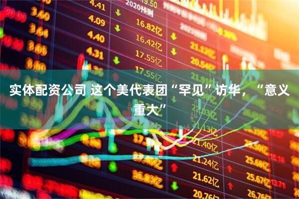 实体配资公司 这个美代表团“罕见”访华，“意义重大”