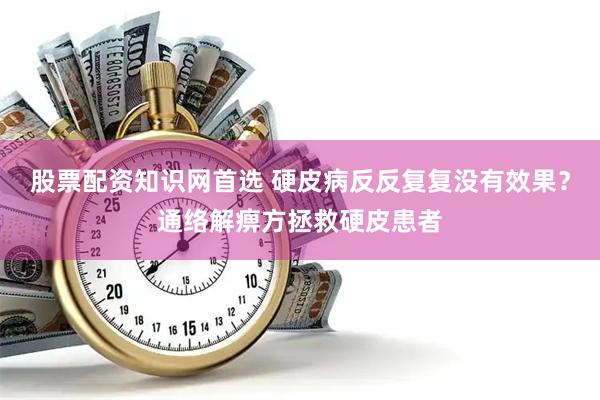股票配资知识网首选 硬皮病反反复复没有效果？通络解痹方拯救硬皮患者
