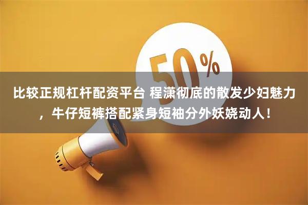 比较正规杠杆配资平台 程潇彻底的散发少妇魅力，牛仔短裤搭配紧身短袖分外妖娆动人！