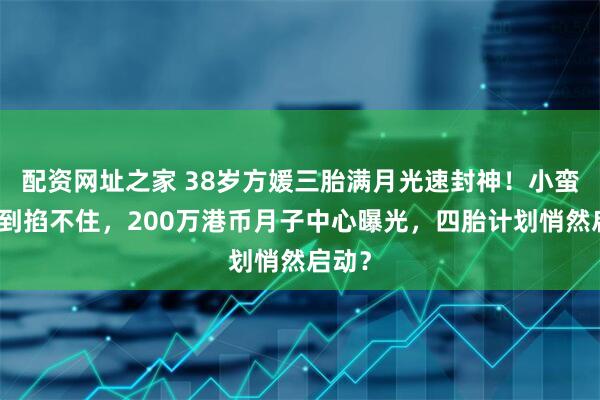 配资网址之家 38岁方媛三胎满月光速封神！小蛮腰细到掐不住，200万港币月子中心曝光，四胎计划悄然启动？