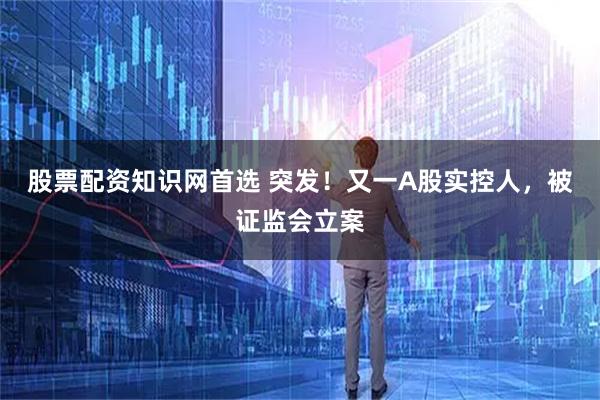 股票配资知识网首选 突发！又一A股实控人，被证监会立案