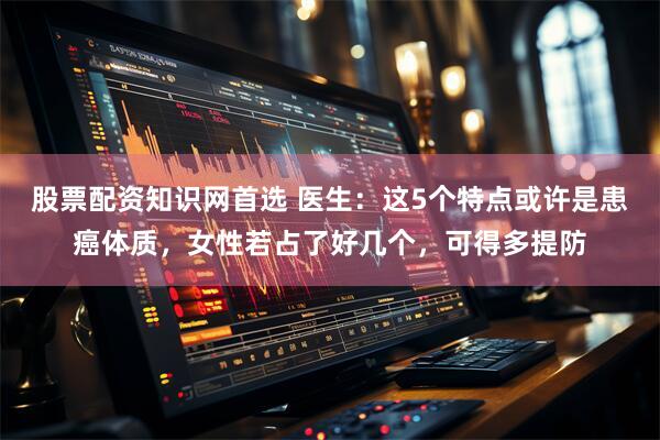股票配资知识网首选 医生：这5个特点或许是患癌体质，女性若占了好几个，可得多提防