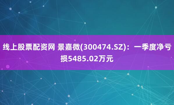 线上股票配资网 景嘉微(300474.SZ)：一季度净亏损5485.02万元