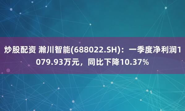 炒股配资 瀚川智能(688022.SH)：一季度净利润1079.93万元，同比下降10.37%