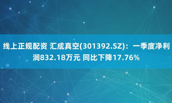 线上正规配资 汇成真空(301392.SZ)：一季度净利润832.18万元 同比下降17.76%