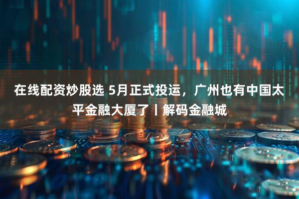 在线配资炒股选 5月正式投运，广州也有中国太平金融大厦了丨解码金融城