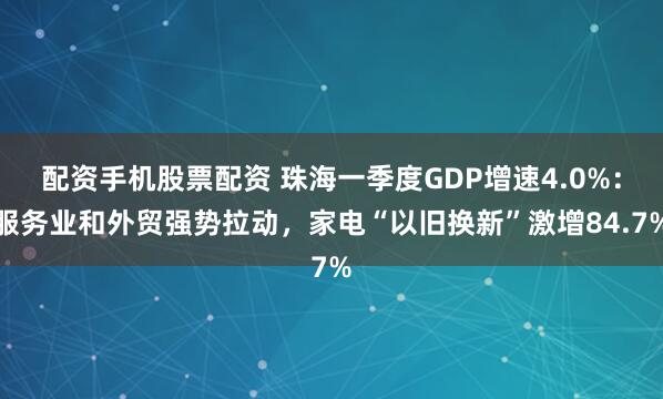 配资手机股票配资 珠海一季度GDP增速4.0%：服务业和外贸强势拉动，家电“以旧换新”激增84.7%