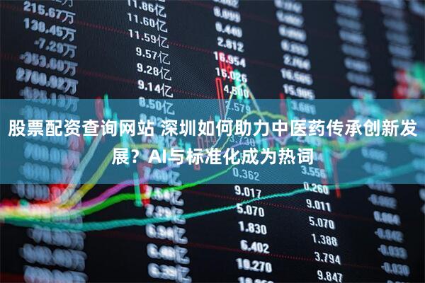 股票配资查询网站 深圳如何助力中医药传承创新发展？AI与标准化成为热词