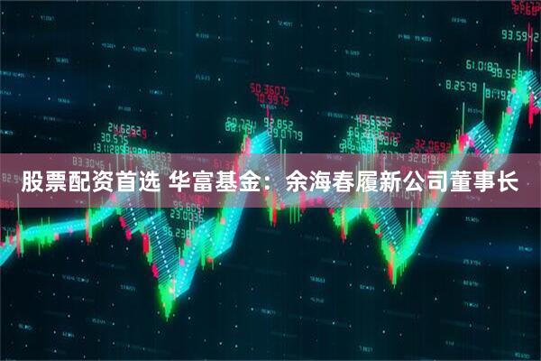 股票配资首选 华富基金：余海春履新公司董事长