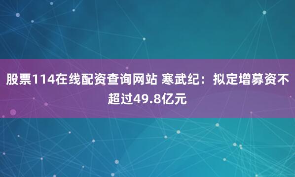 股票114在线配资查询网站 寒武纪：拟定增募资不超过49.8亿元