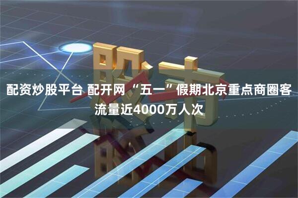 配资炒股平台 配开网 “五一”假期北京重点商圈客流量近4000万人次