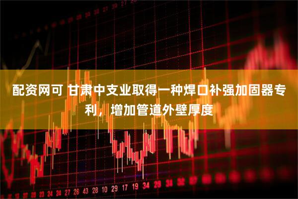 配资网可 甘肃中支业取得一种焊口补强加固器专利，增加管道外壁厚度
