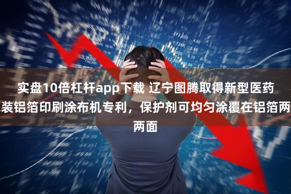 实盘10倍杠杆app下载 辽宁图腾取得新型医药包装铝箔印刷涂布机专利，保护剂可均匀涂覆在铝箔两面