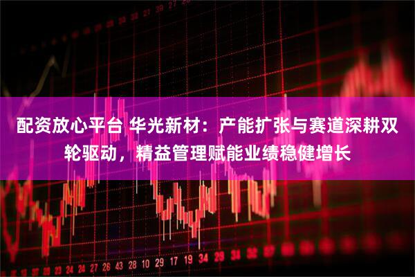 配资放心平台 华光新材：产能扩张与赛道深耕双轮驱动，精益管理赋能业绩稳健增长