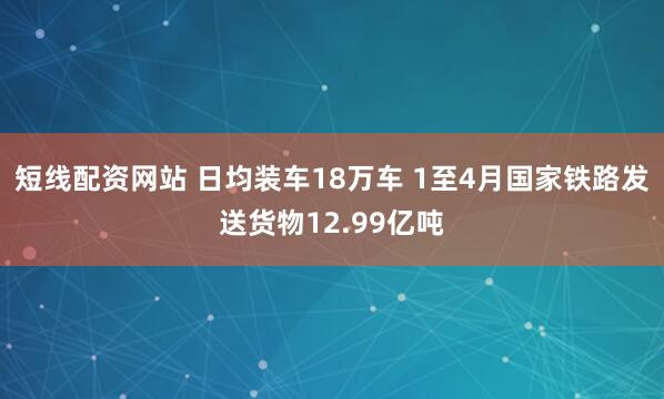 短线配资网站 日均装车18万车 1至4月国家铁路发送货物12.99亿吨