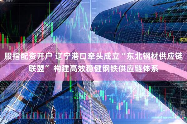 股指配资开户 辽宁港口牵头成立“东北钢材供应链联盟” 构建高效稳健钢铁供应链体系