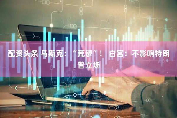 配资头条 马斯克：“荒谬”！ 白宫：不影响特朗普立场
