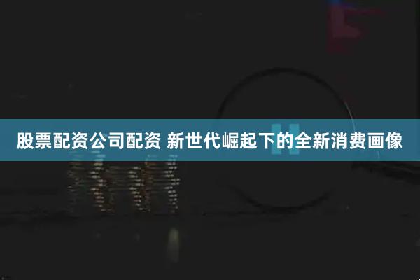 股票配资公司配资 新世代崛起下的全新消费画像