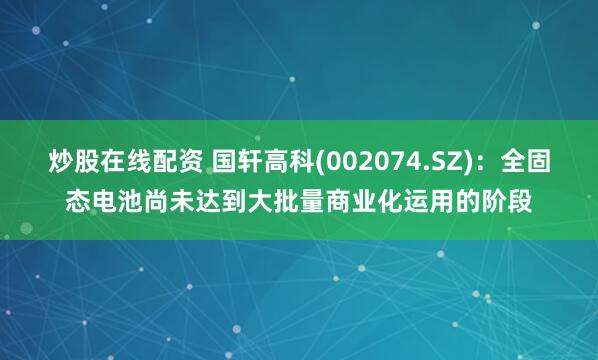 炒股在线配资 国轩高科(002074.SZ)：全固态电池尚未达到大批量商业化运用的阶段