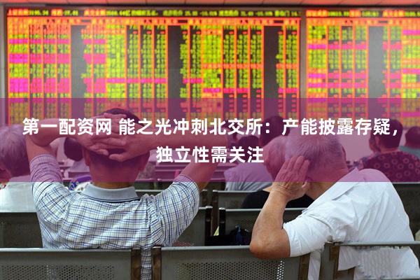 第一配资网 能之光冲刺北交所：产能披露存疑，独立性需关注