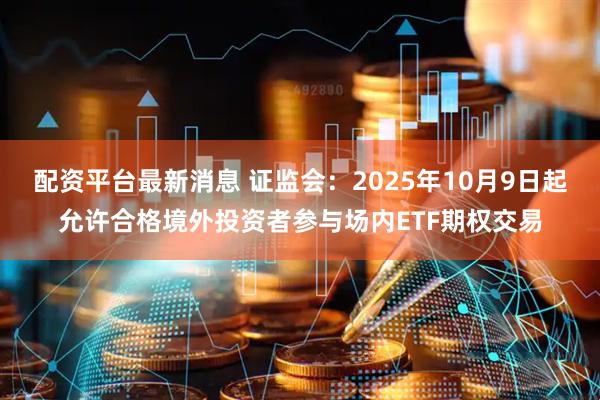 配资平台最新消息 证监会：2025年10月9日起允许合格境外投资者参与场内ETF期权交易