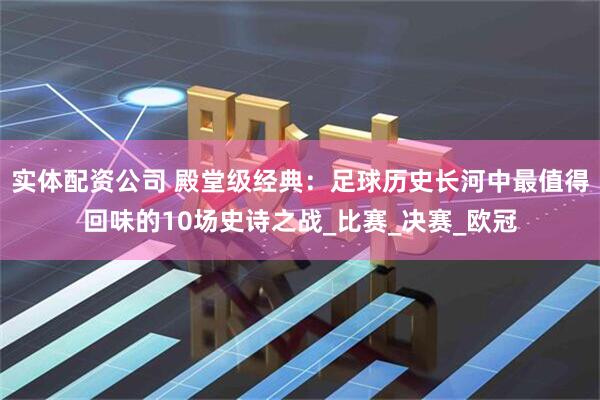 实体配资公司 殿堂级经典：足球历史长河中最值得回味的10场史诗之战_比赛_决赛_欧冠