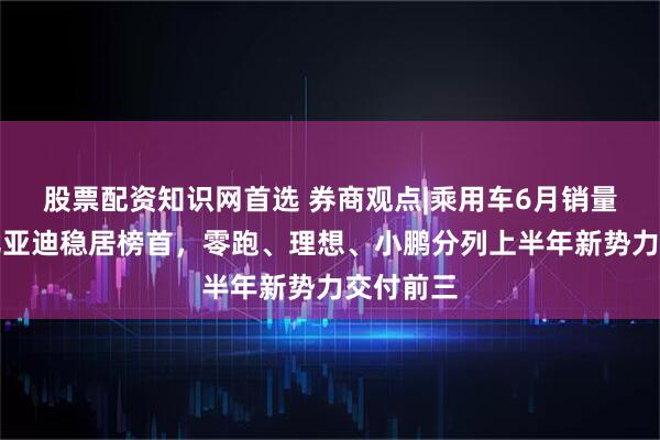 股票配资知识网首选 券商观点|乘用车6月销量点评：比亚迪稳居榜首，零跑、理想、小鹏分列上半年新势力交付前三