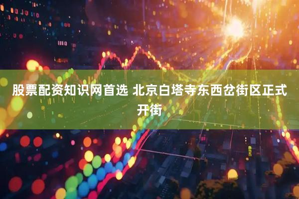 股票配资知识网首选 北京白塔寺东西岔街区正式开街