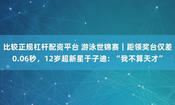 比较正规杠杆配资平台 游泳世锦赛｜距领奖台仅差0.06秒，12岁超新星于子迪：“我不算天才”