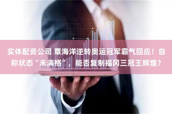 实体配资公司 覃海洋逆转奥运冠军霸气回应！自称状态“未满格”，能否复制福冈三冠王辉煌？
