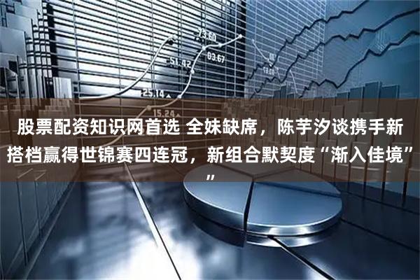 股票配资知识网首选 全妹缺席，陈芋汐谈携手新搭档赢得世锦赛四连冠，新组合默契度“渐入佳境”
