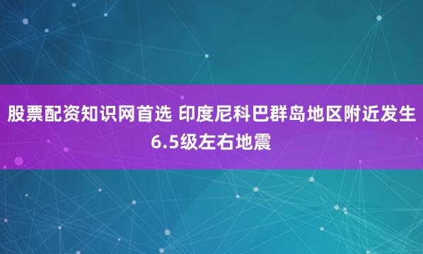 股票配资知识网首选 印度尼科巴群岛地区附近发生6.5级左右地震