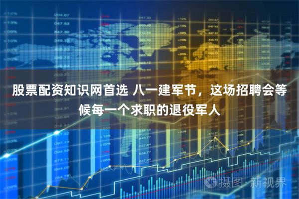 股票配资知识网首选 八一建军节，这场招聘会等候每一个求职的退役军人