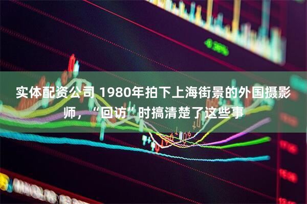 实体配资公司 1980年拍下上海街景的外国摄影师，“回访”时搞清楚了这些事