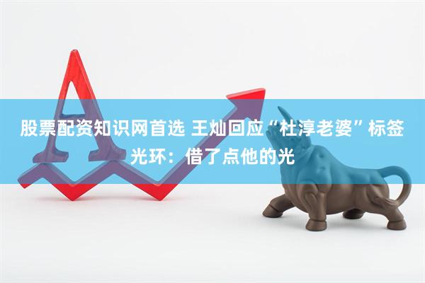 股票配资知识网首选 王灿回应“杜淳老婆”标签光环：借了点他的光
