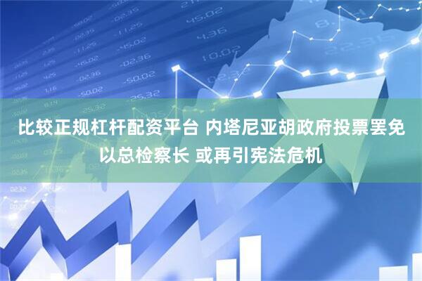 比较正规杠杆配资平台 内塔尼亚胡政府投票罢免以总检察长 或再引宪法危机
