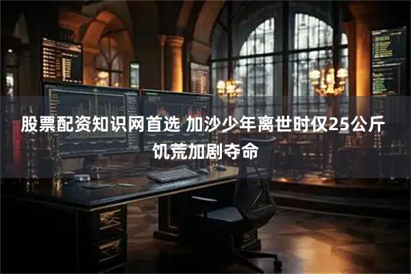 股票配资知识网首选 加沙少年离世时仅25公斤 饥荒加剧夺命