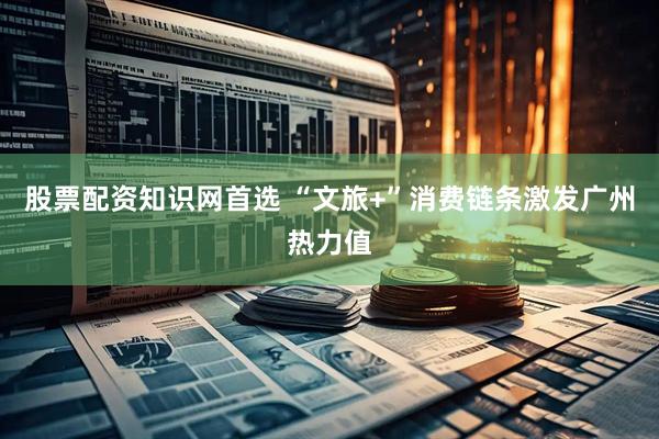 股票配资知识网首选 “文旅+”消费链条激发广州热力值