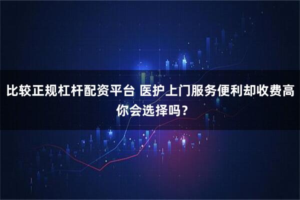 比较正规杠杆配资平台 医护上门服务便利却收费高 你会选择吗?