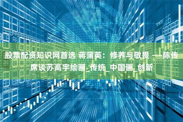 股票配资知识网首选 蒋蒲英：修养与敬畏 ——陈传席谈苏高宇绘画_传统_中国画_创新