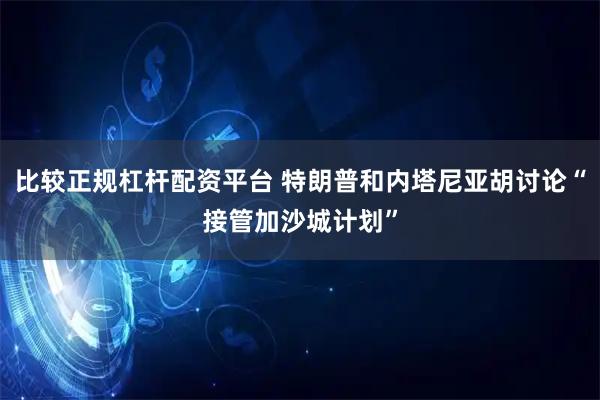 比较正规杠杆配资平台 特朗普和内塔尼亚胡讨论“接管加沙城计划”