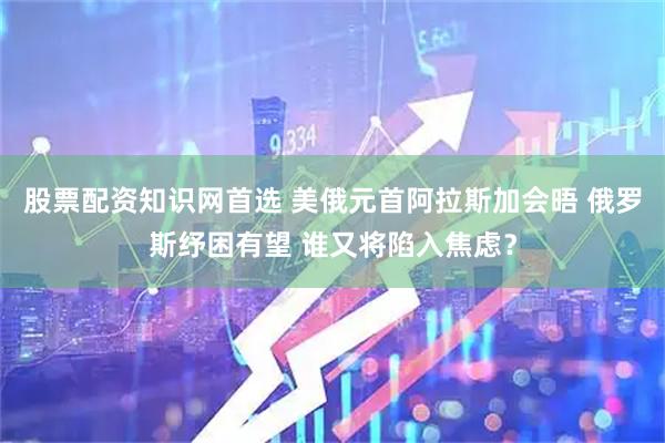 股票配资知识网首选 美俄元首阿拉斯加会晤 俄罗斯纾困有望 谁又将陷入焦虑？