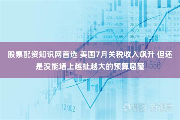 股票配资知识网首选 美国7月关税收入飙升 但还是没能堵上越扯越大的预算窟窿