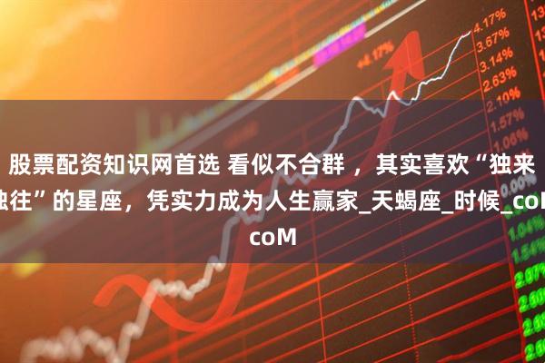 股票配资知识网首选 看似不合群 ，其实喜欢“独来独往”的星座，凭实力成为人生赢家_天蝎座_时候_coM